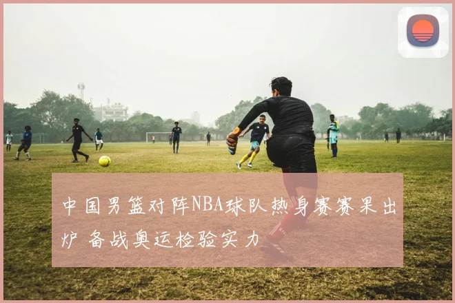 中国男篮对阵NBA球队热身赛赛果出炉 备战奥运检验实力