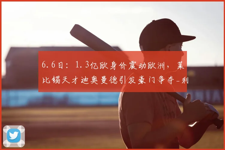 6.6日:1.3亿欧身价震动欧洲,莱比锡天才迪奥曼德引发豪门争夺_利物浦_圣日耳曼_赛季