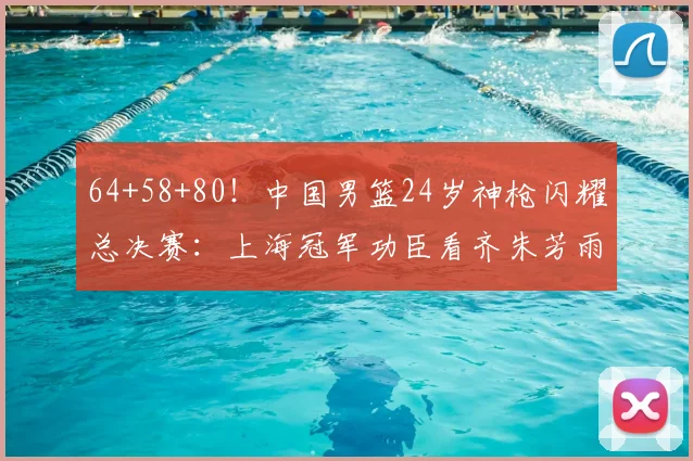 64+58+80!中国男篮24岁神枪闪耀总决赛:上海冠军功臣看齐朱芳雨