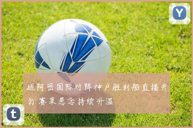 迈阿密国际对阵神户胜利船直播开打 赛果悬念持续升温