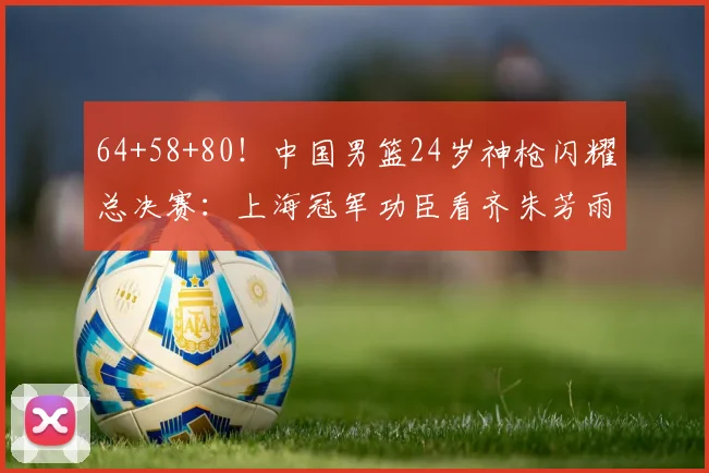 64+58+80!中国男篮24岁神枪闪耀总决赛:上海冠军功臣看齐朱芳雨