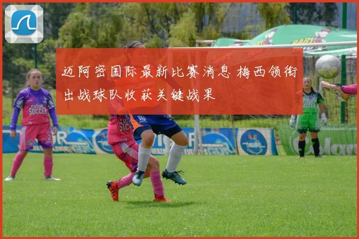 迈阿密国际最新比赛消息 梅西领衔出战球队收获关键战果