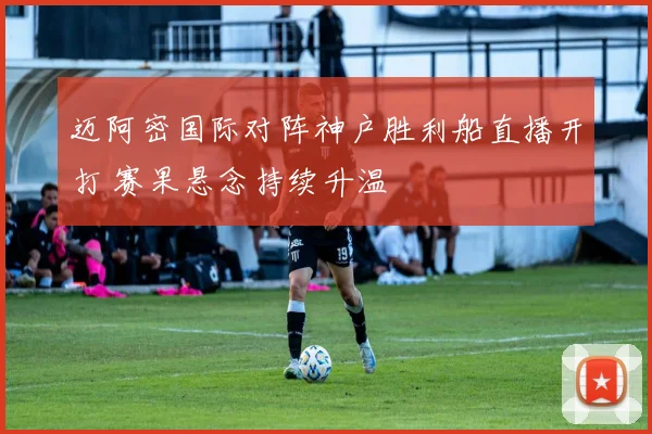 迈阿密国际对阵神户胜利船直播开打 赛果悬念持续升温
