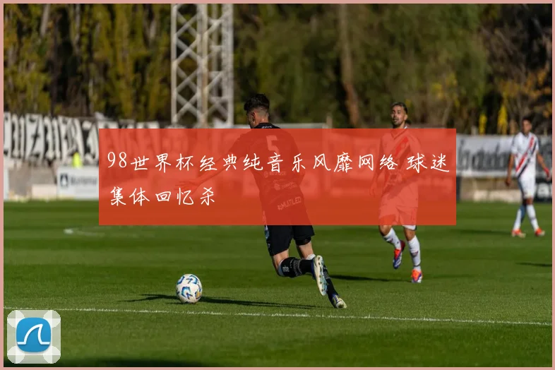 98世界杯经典纯音乐风靡网络 球迷集体回忆杀