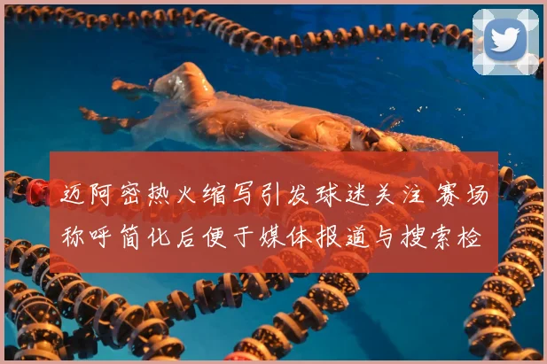 迈阿密热火缩写引发球迷关注 赛场称呼简化后便于媒体报道与搜索检索