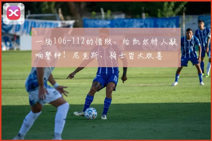 一场106-112的惜败，给凯尔特人敲响警钟！尼克斯、骑士皆大欢喜