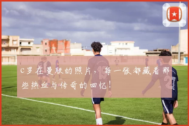 c罗在曼联的照片，每一张都藏着那些热血与传奇的回忆！